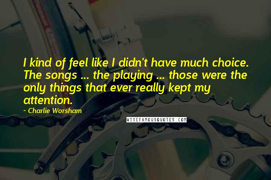 Charlie Worsham Quotes: I kind of feel like I didn't have much choice. The songs ... the playing ... those were the only things that ever really kept my attention.