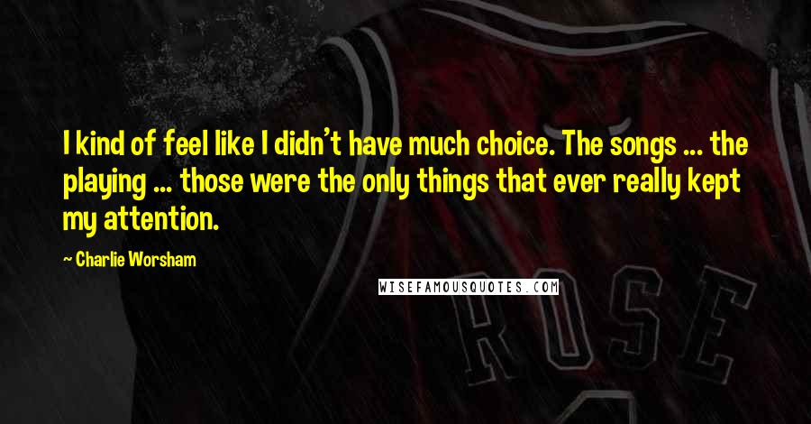 Charlie Worsham Quotes: I kind of feel like I didn't have much choice. The songs ... the playing ... those were the only things that ever really kept my attention.