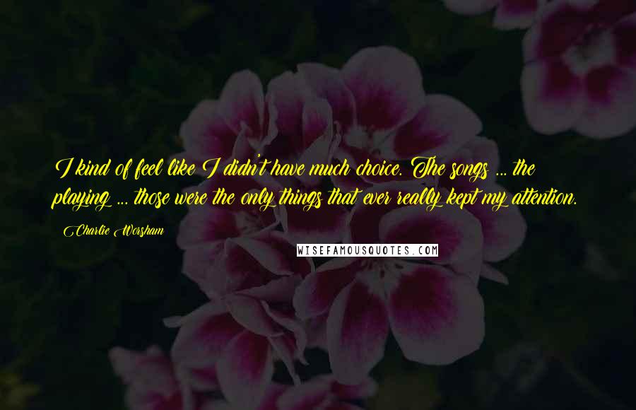 Charlie Worsham Quotes: I kind of feel like I didn't have much choice. The songs ... the playing ... those were the only things that ever really kept my attention.