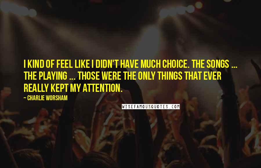 Charlie Worsham Quotes: I kind of feel like I didn't have much choice. The songs ... the playing ... those were the only things that ever really kept my attention.