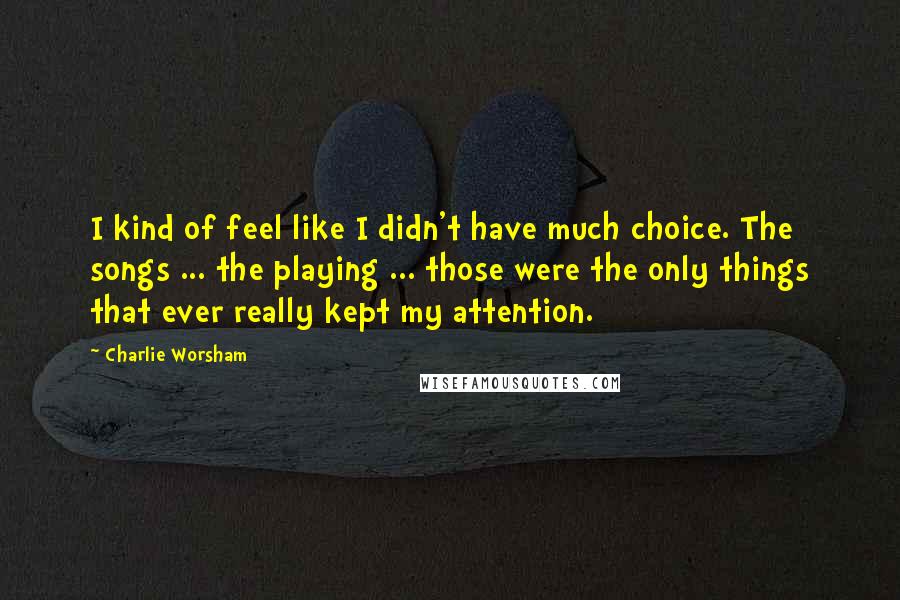 Charlie Worsham Quotes: I kind of feel like I didn't have much choice. The songs ... the playing ... those were the only things that ever really kept my attention.