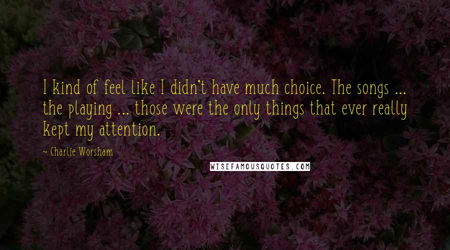 Charlie Worsham Quotes: I kind of feel like I didn't have much choice. The songs ... the playing ... those were the only things that ever really kept my attention.
