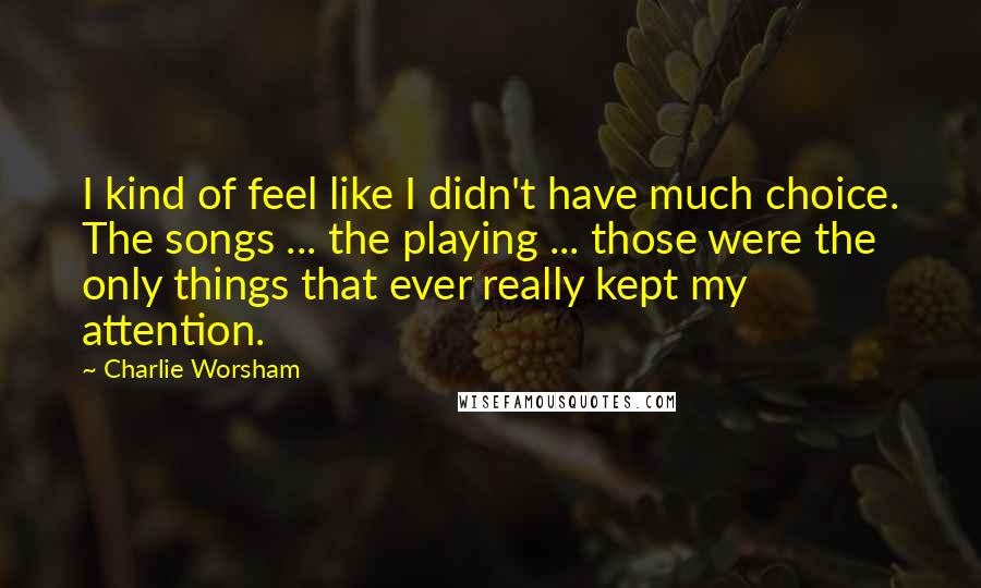 Charlie Worsham Quotes: I kind of feel like I didn't have much choice. The songs ... the playing ... those were the only things that ever really kept my attention.
