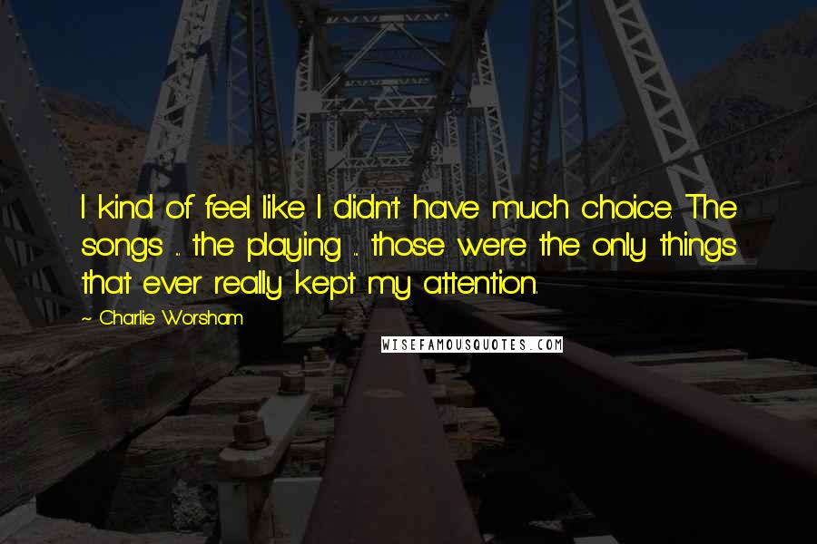 Charlie Worsham Quotes: I kind of feel like I didn't have much choice. The songs ... the playing ... those were the only things that ever really kept my attention.