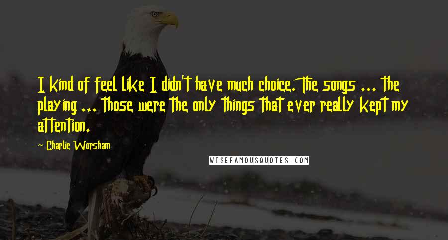 Charlie Worsham Quotes: I kind of feel like I didn't have much choice. The songs ... the playing ... those were the only things that ever really kept my attention.
