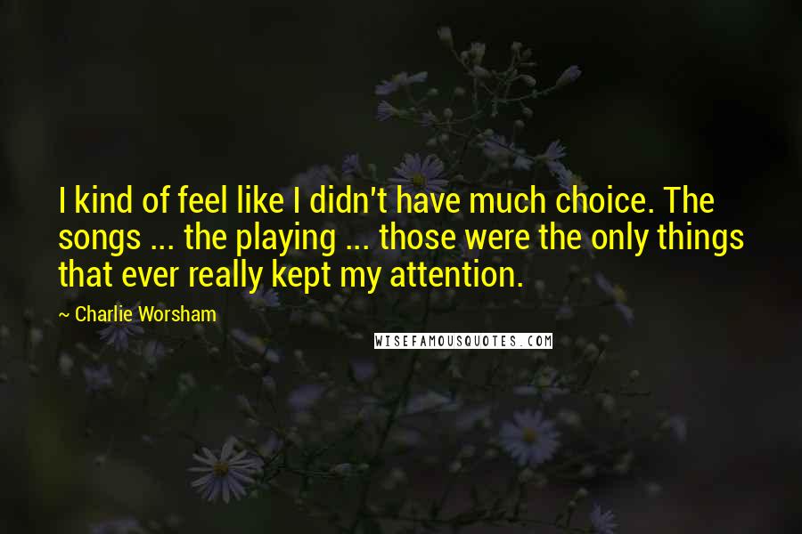Charlie Worsham Quotes: I kind of feel like I didn't have much choice. The songs ... the playing ... those were the only things that ever really kept my attention.