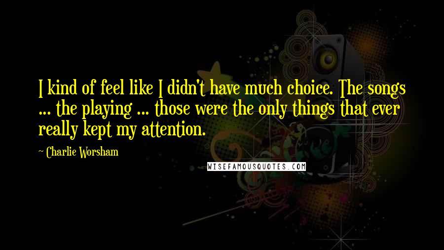 Charlie Worsham Quotes: I kind of feel like I didn't have much choice. The songs ... the playing ... those were the only things that ever really kept my attention.