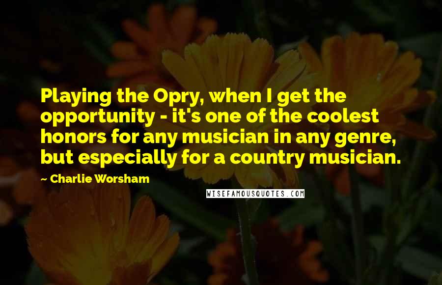 Charlie Worsham Quotes: Playing the Opry, when I get the opportunity - it's one of the coolest honors for any musician in any genre, but especially for a country musician.
