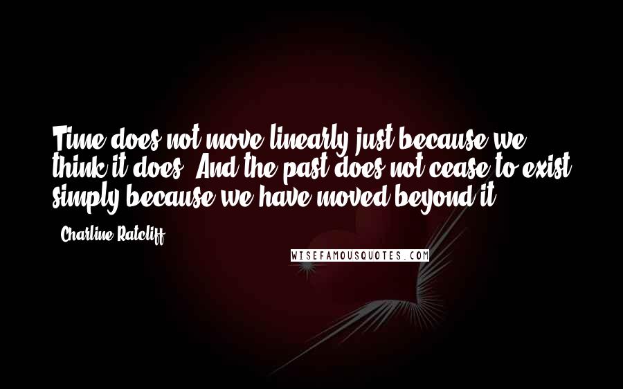 Charline Ratcliff Quotes: Time does not move linearly just because we think it does. And the past does not cease to exist simply because we have moved beyond it.