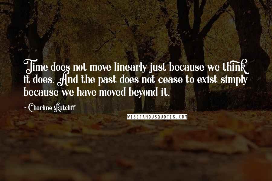 Charline Ratcliff Quotes: Time does not move linearly just because we think it does. And the past does not cease to exist simply because we have moved beyond it.