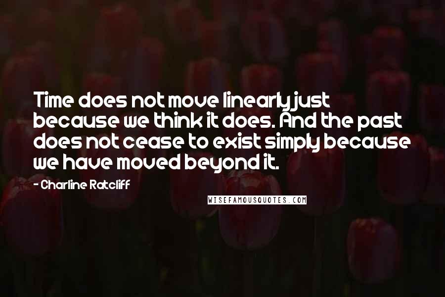 Charline Ratcliff Quotes: Time does not move linearly just because we think it does. And the past does not cease to exist simply because we have moved beyond it.