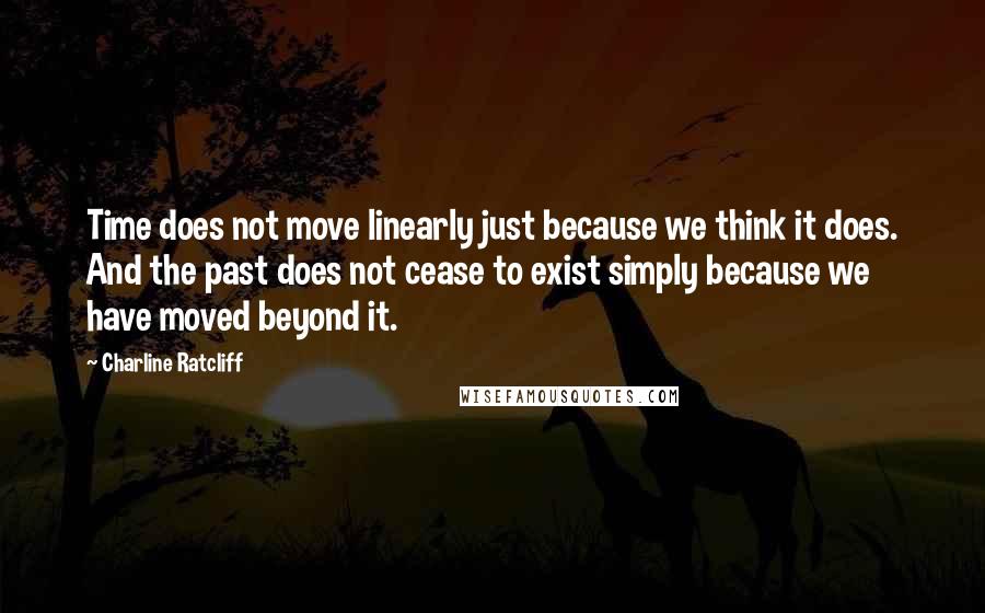 Charline Ratcliff Quotes: Time does not move linearly just because we think it does. And the past does not cease to exist simply because we have moved beyond it.