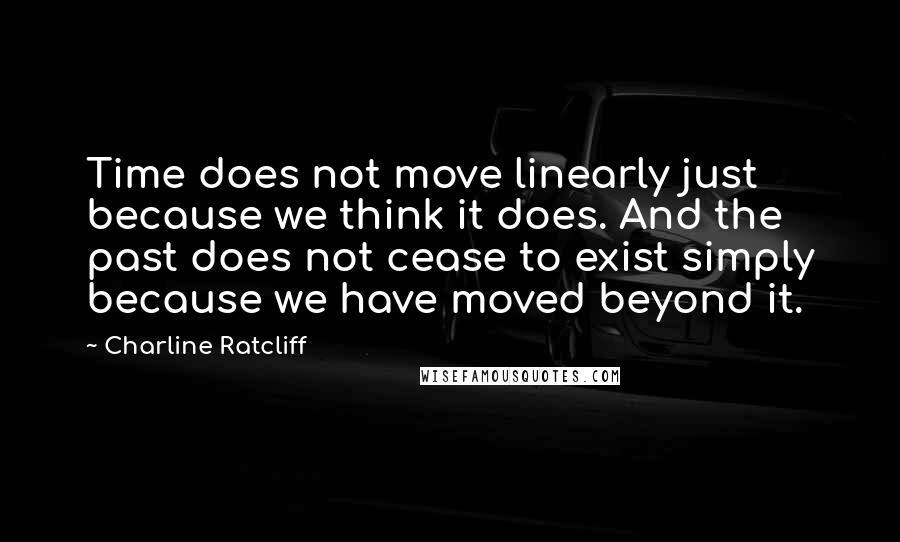 Charline Ratcliff Quotes: Time does not move linearly just because we think it does. And the past does not cease to exist simply because we have moved beyond it.