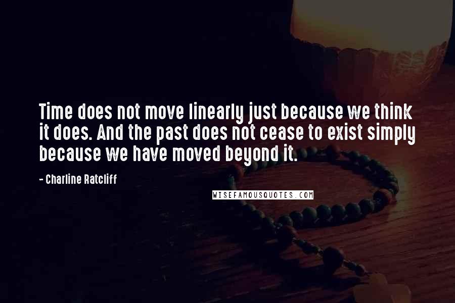 Charline Ratcliff Quotes: Time does not move linearly just because we think it does. And the past does not cease to exist simply because we have moved beyond it.