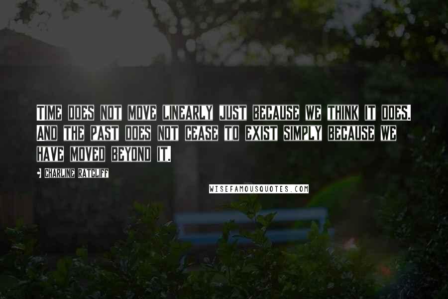 Charline Ratcliff Quotes: Time does not move linearly just because we think it does. And the past does not cease to exist simply because we have moved beyond it.