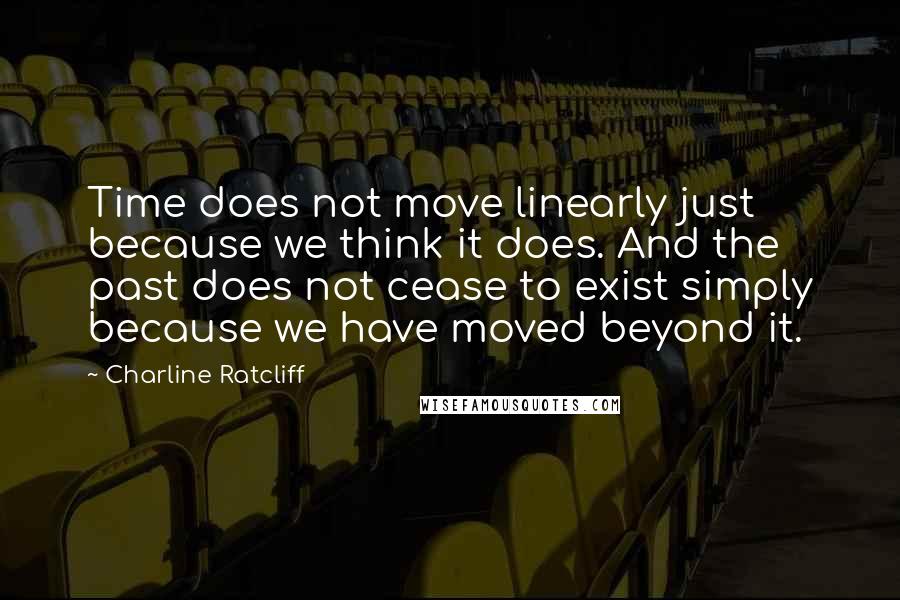 Charline Ratcliff Quotes: Time does not move linearly just because we think it does. And the past does not cease to exist simply because we have moved beyond it.