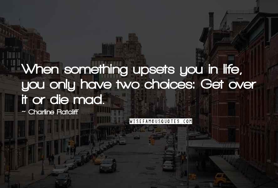 Charline Ratcliff Quotes: When something upsets you in life, you only have two choices: Get over it or die mad.