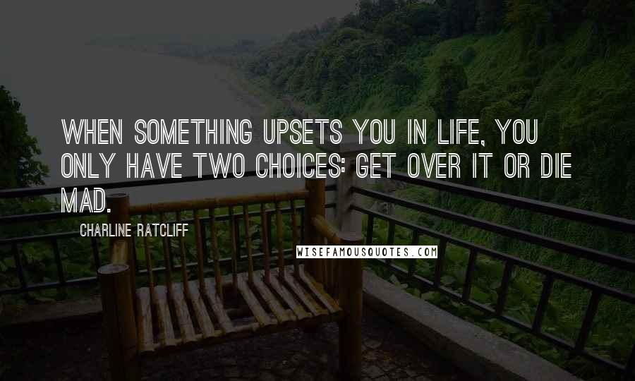 Charline Ratcliff Quotes: When something upsets you in life, you only have two choices: Get over it or die mad.