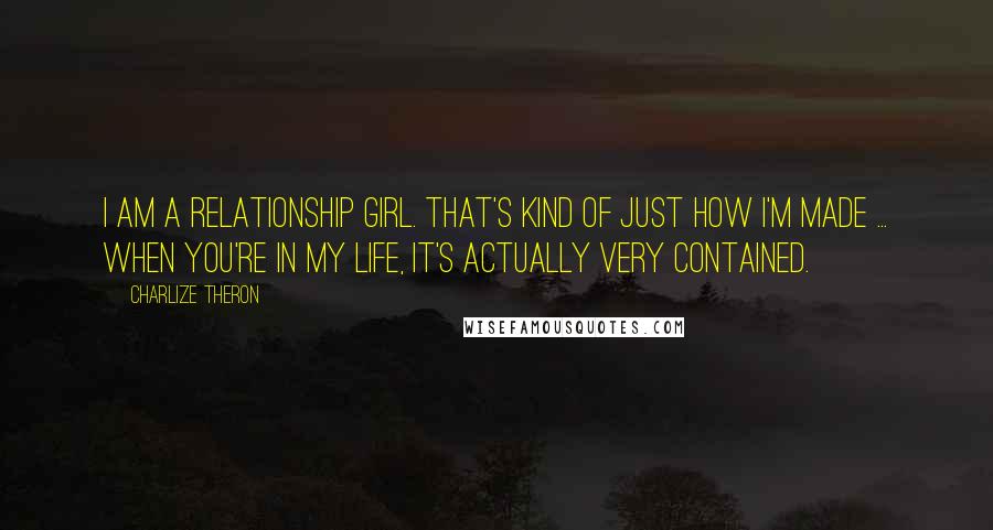 Charlize Theron Quotes: I am a relationship girl. That's kind of just how I'm made ... When you're in my life, it's actually very contained.