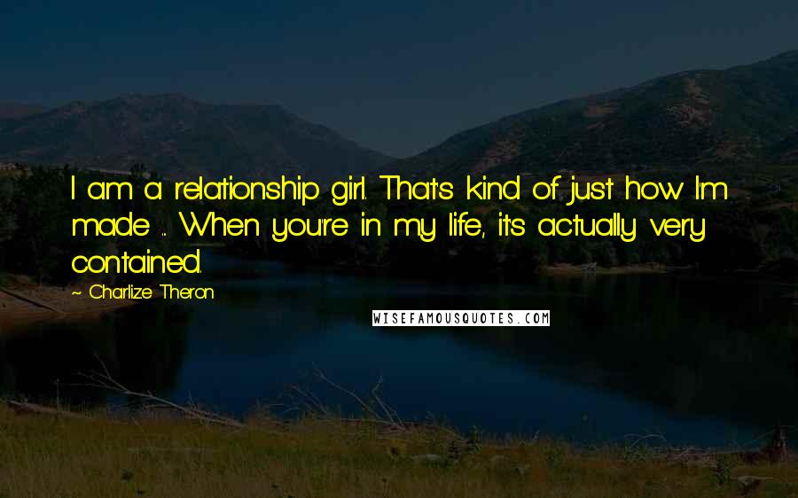 Charlize Theron Quotes: I am a relationship girl. That's kind of just how I'm made ... When you're in my life, it's actually very contained.