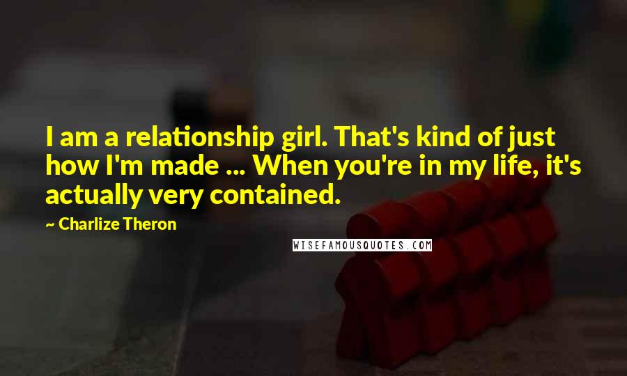 Charlize Theron Quotes: I am a relationship girl. That's kind of just how I'm made ... When you're in my life, it's actually very contained.