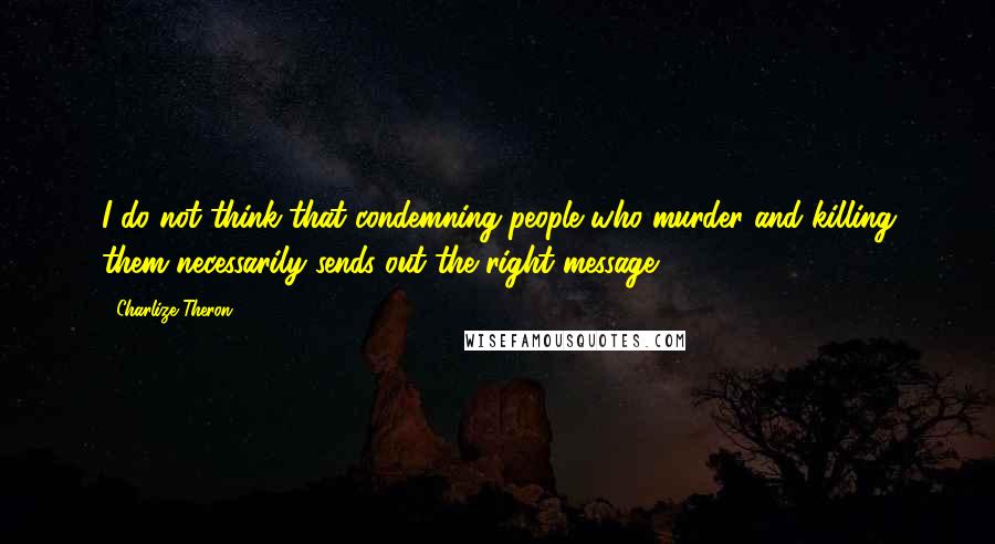 Charlize Theron Quotes: I do not think that condemning people who murder and killing them necessarily sends out the right message.