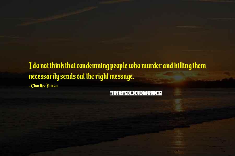 Charlize Theron Quotes: I do not think that condemning people who murder and killing them necessarily sends out the right message.
