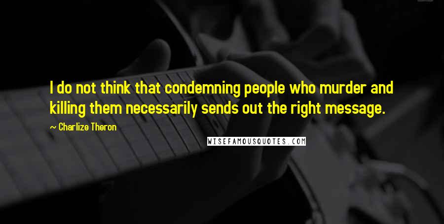 Charlize Theron Quotes: I do not think that condemning people who murder and killing them necessarily sends out the right message.