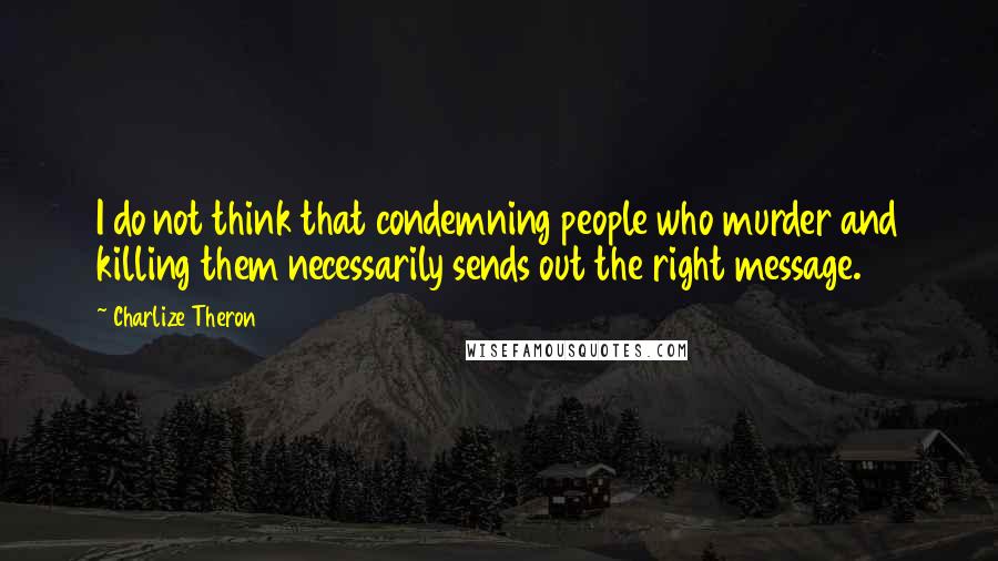 Charlize Theron Quotes: I do not think that condemning people who murder and killing them necessarily sends out the right message.