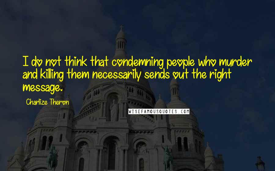 Charlize Theron Quotes: I do not think that condemning people who murder and killing them necessarily sends out the right message.