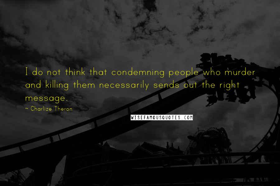 Charlize Theron Quotes: I do not think that condemning people who murder and killing them necessarily sends out the right message.