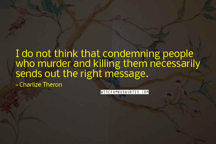 Charlize Theron Quotes: I do not think that condemning people who murder and killing them necessarily sends out the right message.