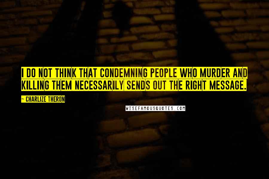 Charlize Theron Quotes: I do not think that condemning people who murder and killing them necessarily sends out the right message.