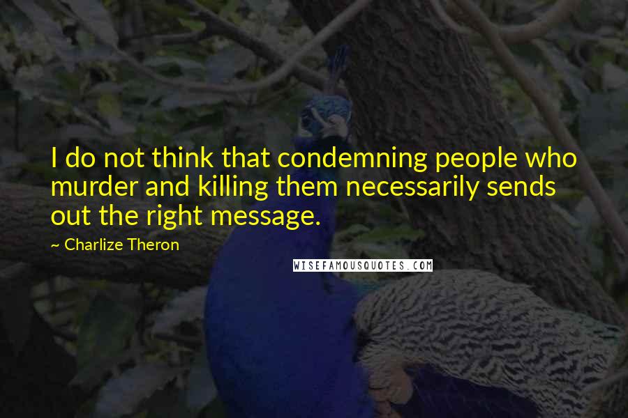 Charlize Theron Quotes: I do not think that condemning people who murder and killing them necessarily sends out the right message.
