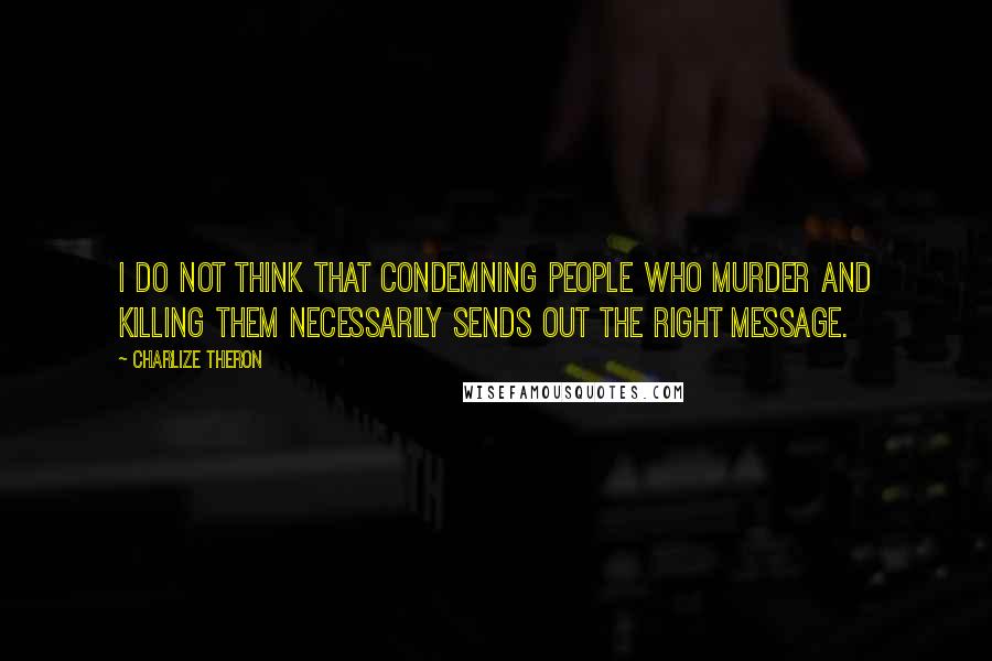 Charlize Theron Quotes: I do not think that condemning people who murder and killing them necessarily sends out the right message.
