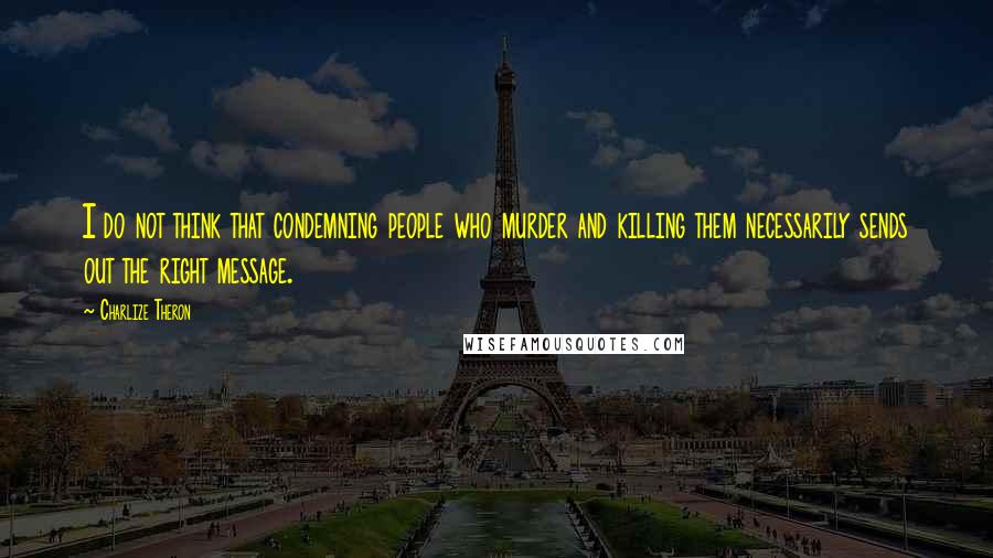 Charlize Theron Quotes: I do not think that condemning people who murder and killing them necessarily sends out the right message.