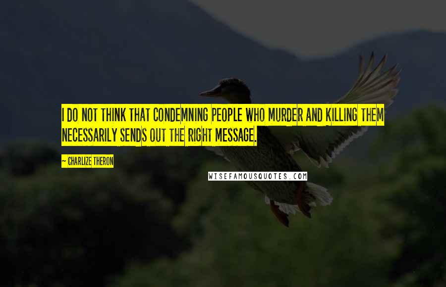 Charlize Theron Quotes: I do not think that condemning people who murder and killing them necessarily sends out the right message.