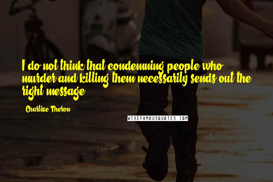 Charlize Theron Quotes: I do not think that condemning people who murder and killing them necessarily sends out the right message.