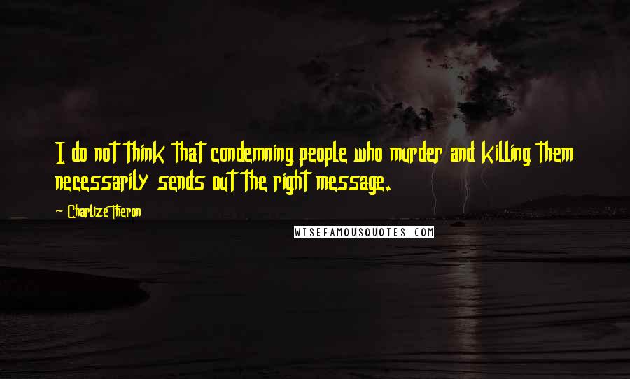 Charlize Theron Quotes: I do not think that condemning people who murder and killing them necessarily sends out the right message.