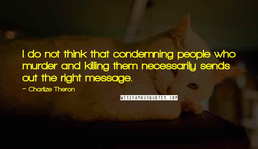 Charlize Theron Quotes: I do not think that condemning people who murder and killing them necessarily sends out the right message.