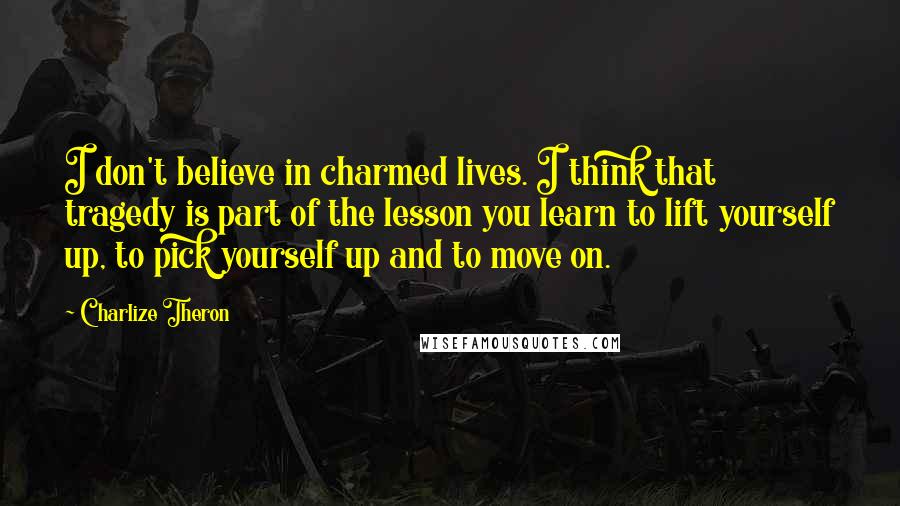 Charlize Theron Quotes: I don't believe in charmed lives. I think that tragedy is part of the lesson you learn to lift yourself up, to pick yourself up and to move on.