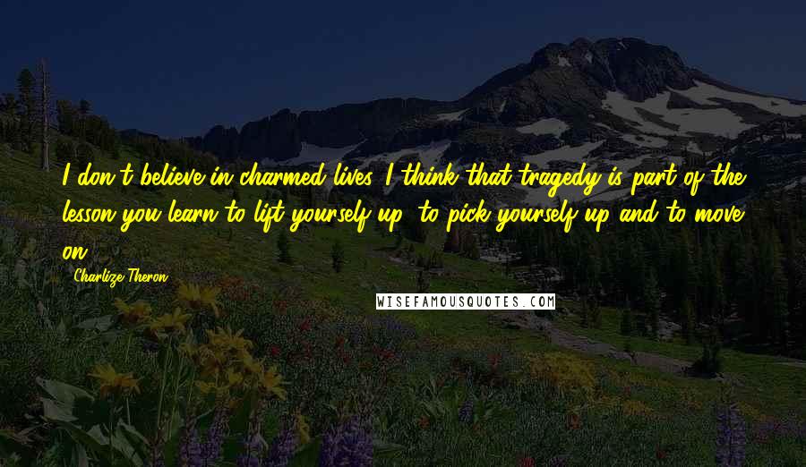 Charlize Theron Quotes: I don't believe in charmed lives. I think that tragedy is part of the lesson you learn to lift yourself up, to pick yourself up and to move on.