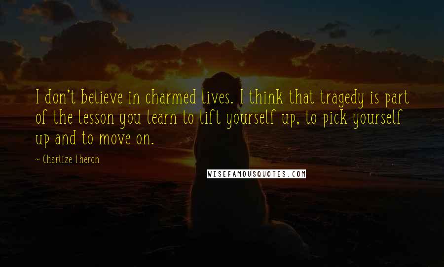 Charlize Theron Quotes: I don't believe in charmed lives. I think that tragedy is part of the lesson you learn to lift yourself up, to pick yourself up and to move on.