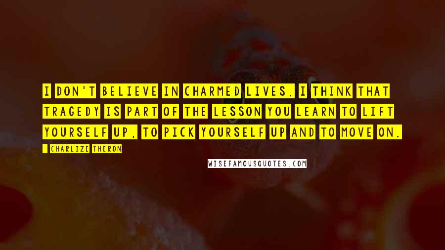 Charlize Theron Quotes: I don't believe in charmed lives. I think that tragedy is part of the lesson you learn to lift yourself up, to pick yourself up and to move on.