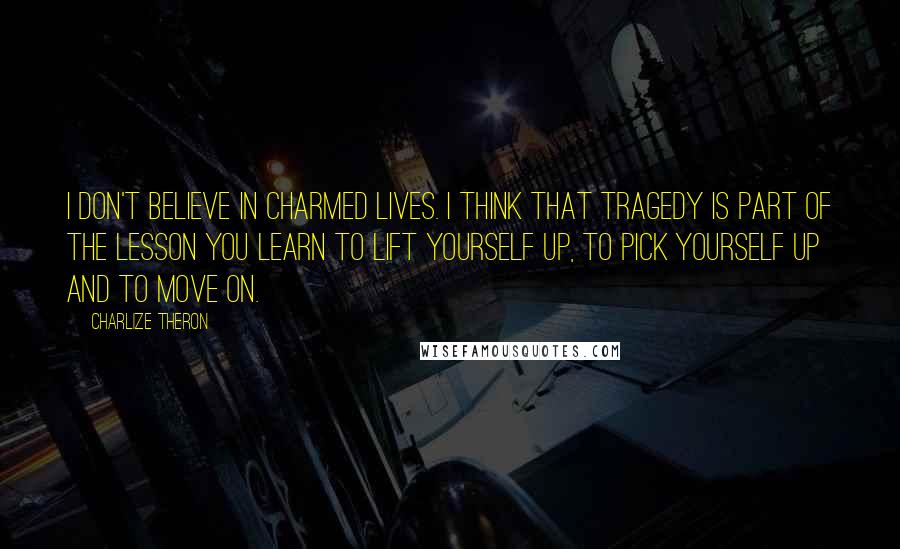 Charlize Theron Quotes: I don't believe in charmed lives. I think that tragedy is part of the lesson you learn to lift yourself up, to pick yourself up and to move on.
