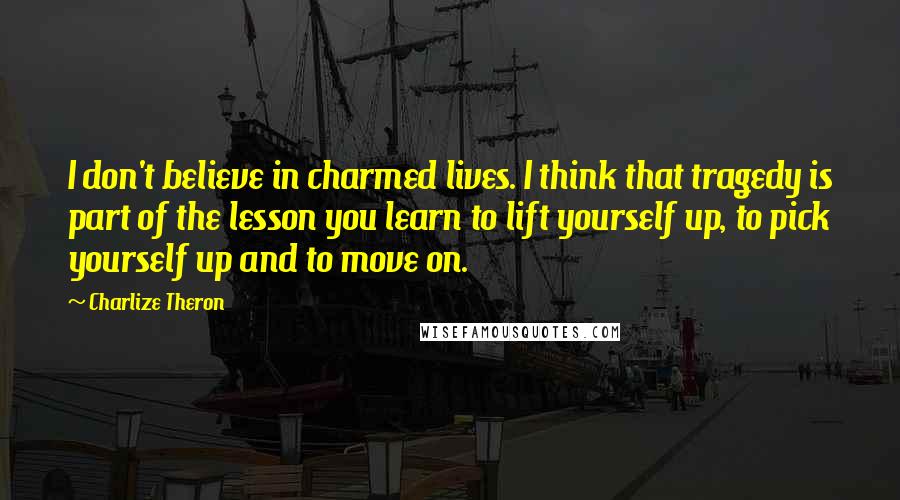 Charlize Theron Quotes: I don't believe in charmed lives. I think that tragedy is part of the lesson you learn to lift yourself up, to pick yourself up and to move on.