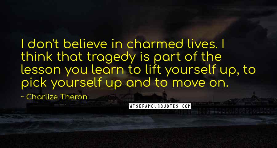 Charlize Theron Quotes: I don't believe in charmed lives. I think that tragedy is part of the lesson you learn to lift yourself up, to pick yourself up and to move on.