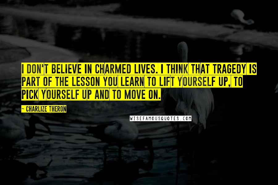 Charlize Theron Quotes: I don't believe in charmed lives. I think that tragedy is part of the lesson you learn to lift yourself up, to pick yourself up and to move on.