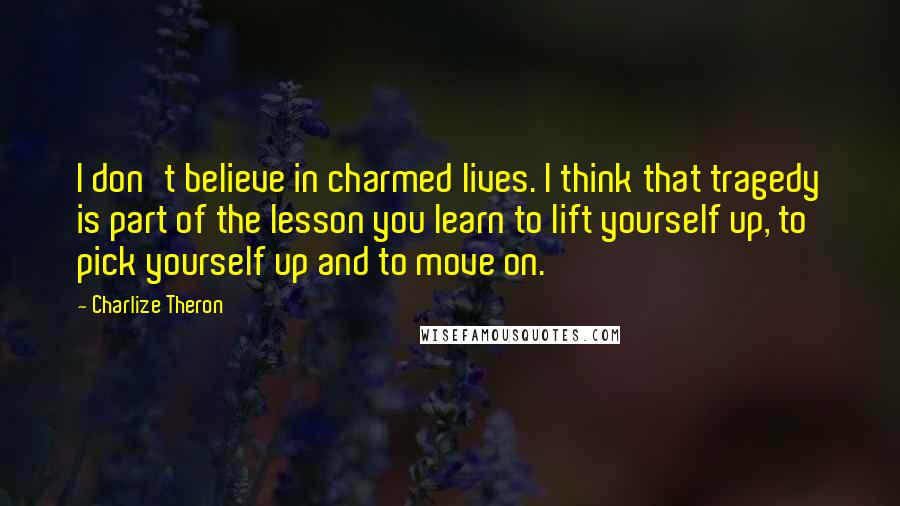 Charlize Theron Quotes: I don't believe in charmed lives. I think that tragedy is part of the lesson you learn to lift yourself up, to pick yourself up and to move on.