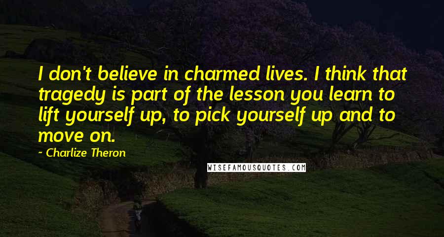 Charlize Theron Quotes: I don't believe in charmed lives. I think that tragedy is part of the lesson you learn to lift yourself up, to pick yourself up and to move on.